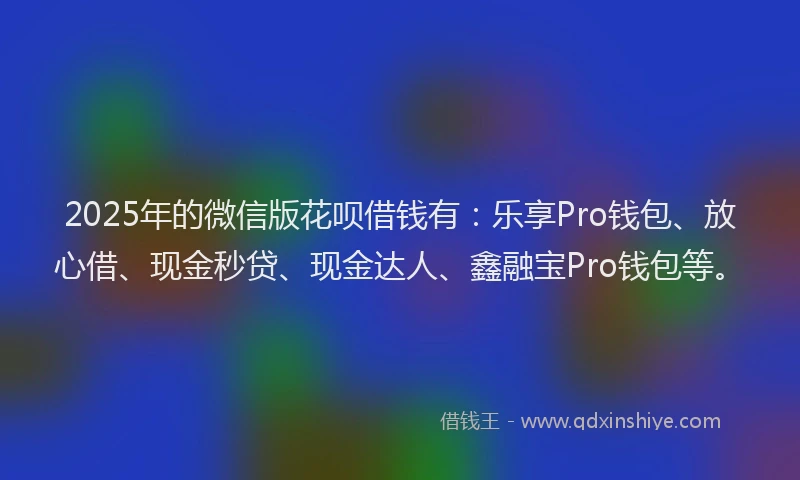 2025年的微信版花呗借钱有：乐享Pro钱包、放心借、现金秒贷、现金达人、鑫融宝Pro钱包等。