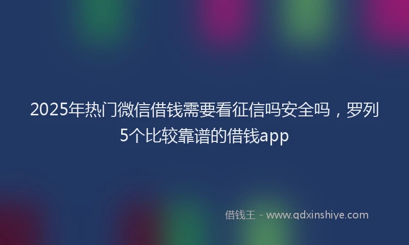 2025年热门微信借钱需要看征信吗安全吗，罗列5个比较靠谱的借钱app