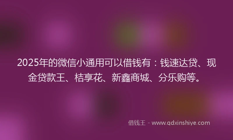 2025年的微信小通用可以借钱有：钱速达贷、现金贷款王、桔享花、新鑫商城、分乐购等。