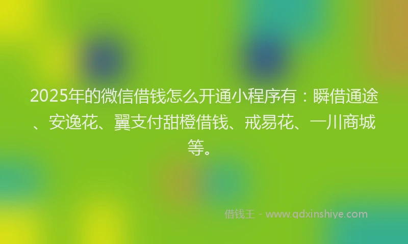 2025年的微信借钱怎么开通小程序有：瞬借通途、安逸花、翼支付甜橙借钱、戒易花、一川商城等。