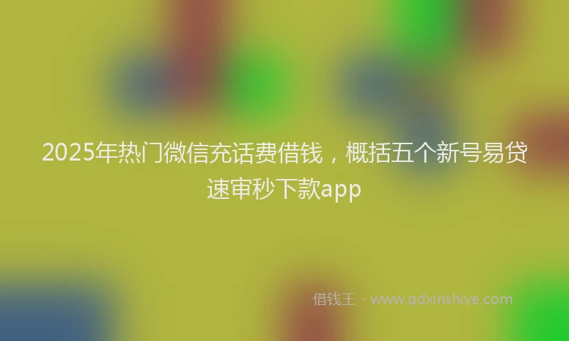2025年热门微信充话费借钱，概括五个新号易贷速审秒下款app