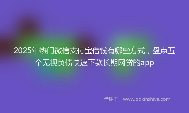 2025年热门微信支付宝借钱有哪些方式，盘点五个无视负债快速下款长期网贷的app