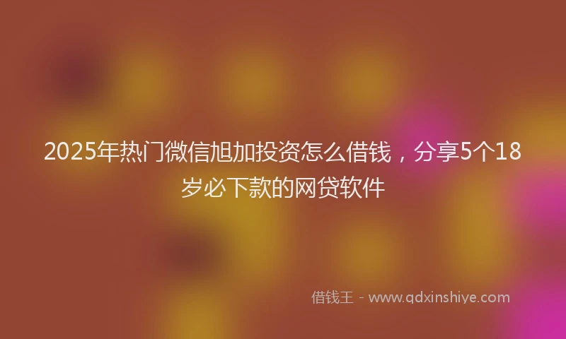 2025年热门微信旭加投资怎么借钱，分享5个18岁必下款的网贷软件