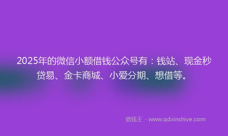 2025年的微信小额借钱公众号有：钱站、现金秒贷易、金卡商城、小爱分期、想借等。
