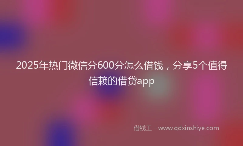 2025年热门微信分600分怎么借钱，分享5个值得信赖的借贷app