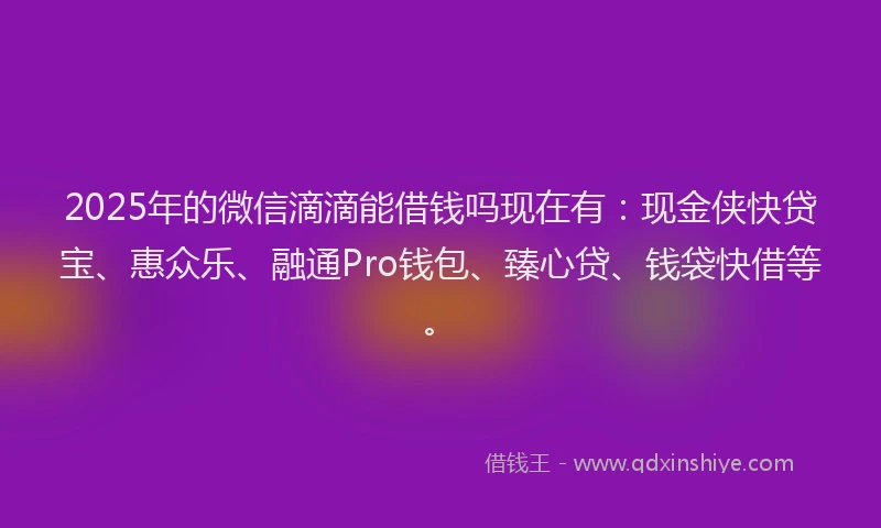 2025年的微信滴滴能借钱吗现在有：现金侠快贷宝、惠众乐、融通Pro钱包、臻心贷、钱袋快借等。