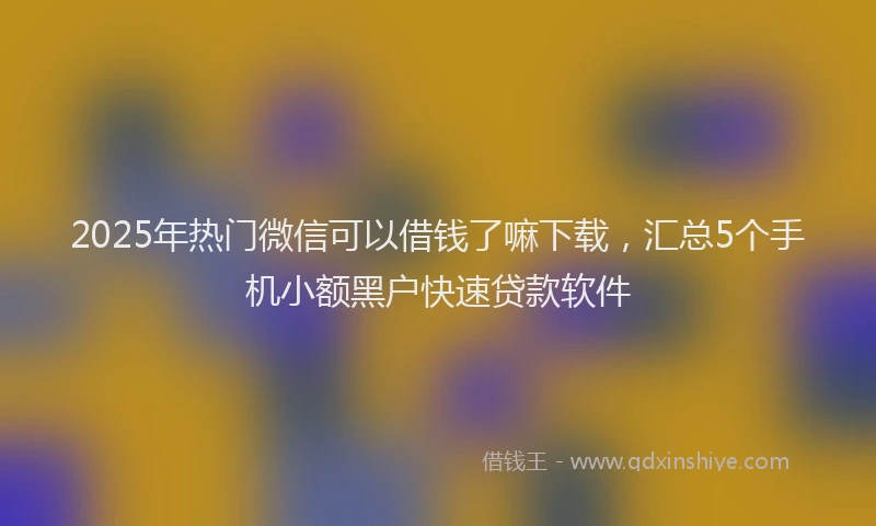 2025年热门微信可以借钱了嘛下载，汇总5个手机小额黑户快速贷款软件