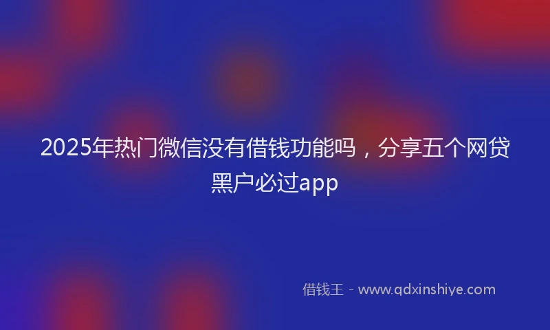 2025年热门微信没有借钱功能吗，分享五个网贷黑户必过app
