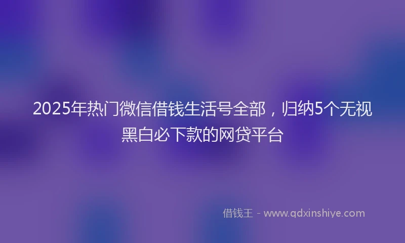2025年热门微信借钱生活号全部，归纳5个无视黑白必下款的网贷平台