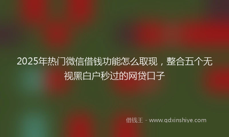 2025年热门微信借钱功能怎么取现，整合五个无视黑白户秒过的网贷口子