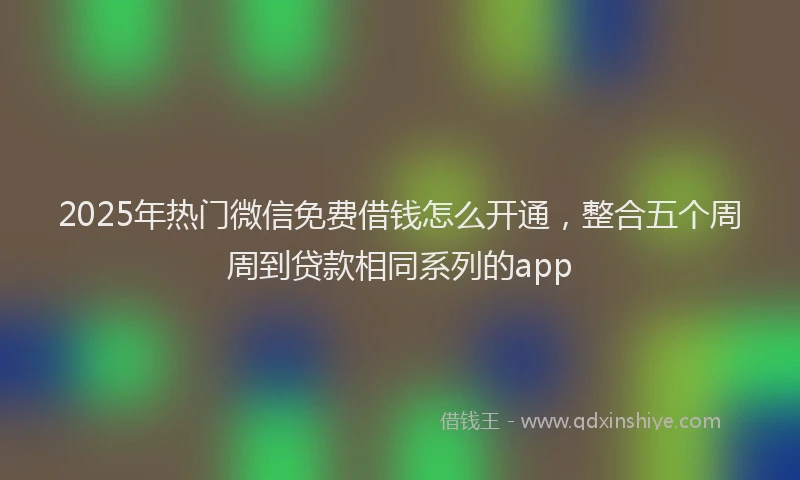 2025年热门微信免费借钱怎么开通，整合五个周周到贷款相同系列的app
