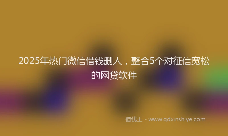 2025年热门微信借钱删人，整合5个对征信宽松的网贷软件