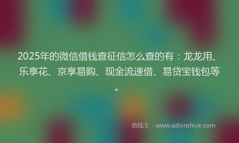 2025年的微信借钱查征信怎么查的有：龙龙用、乐享花、京享易购、现金流速借、易贷宝钱包等。