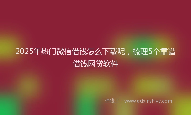 2025年热门微信借钱怎么下载呢，梳理5个靠谱借钱网贷软件