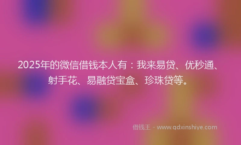 2025年的微信借钱本人有：我来易贷、优秒通、射手花、易融贷宝盒、珍珠贷等。