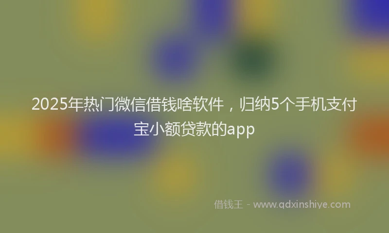 2025年热门微信借钱啥软件，归纳5个手机支付宝小额贷款的app
