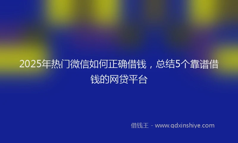 2025年热门微信如何正确借钱，总结5个靠谱借钱的网贷平台