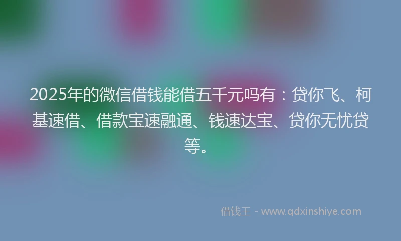 2025年的微信借钱能借五千元吗有：贷你飞、柯基速借、借款宝速融通、钱速达宝、贷你无忧贷等。