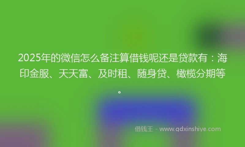2025年的微信怎么备注算借钱呢还是贷款有：海印金服、天天富、及时租、随身贷、橄榄分期等。