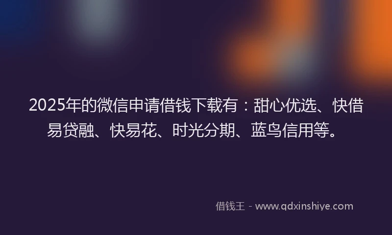2025年的微信申请借钱下载有：甜心优选、快借易贷融、快易花、时光分期、蓝鸟信用等。