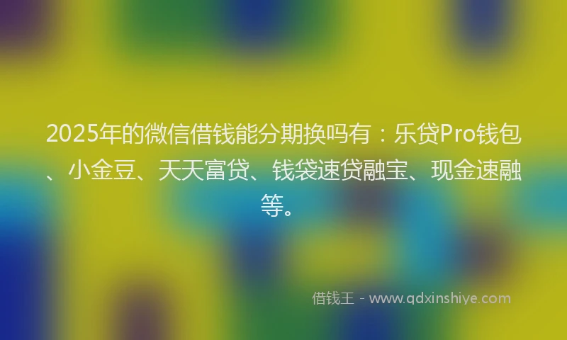 2025年的微信借钱能分期换吗有：乐贷Pro钱包、小金豆、天天富贷、钱袋速贷融宝、现金速融等。