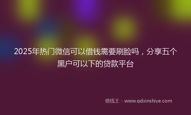 2025年热门微信可以借钱需要刷脸吗，分享五个黑户可以下的贷款平台