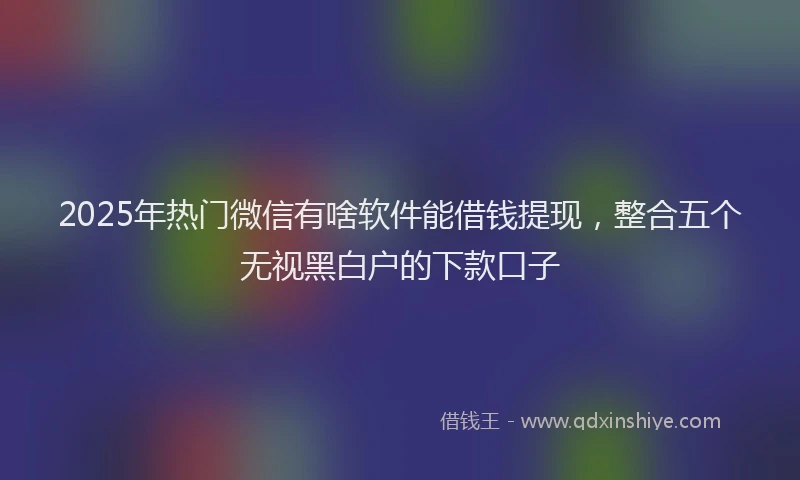 2025年热门微信有啥软件能借钱提现，整合五个无视黑白户的下款口子