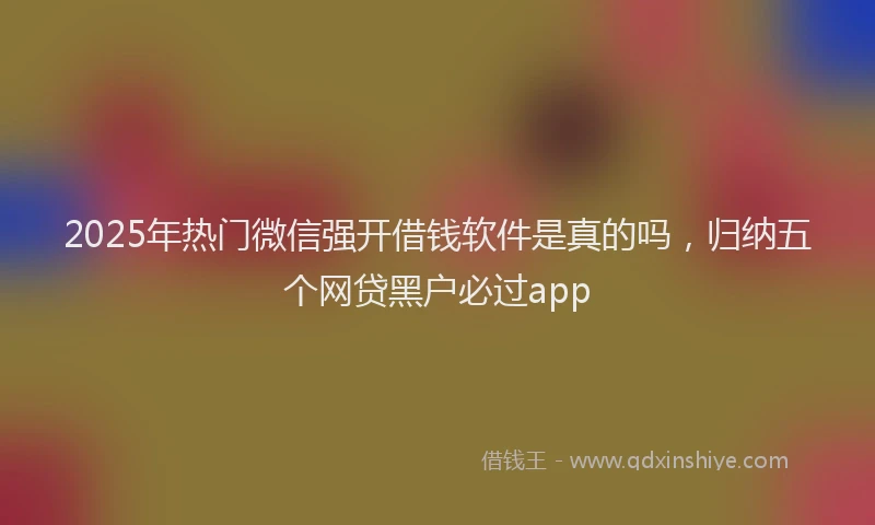 2025年热门微信强开借钱软件是真的吗，归纳五个网贷黑户必过app