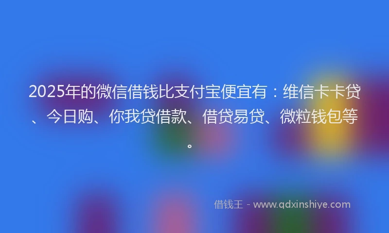 2025年的微信借钱比支付宝便宜有：维信卡卡贷、今日购、你我贷借款、借贷易贷、微粒钱包等。