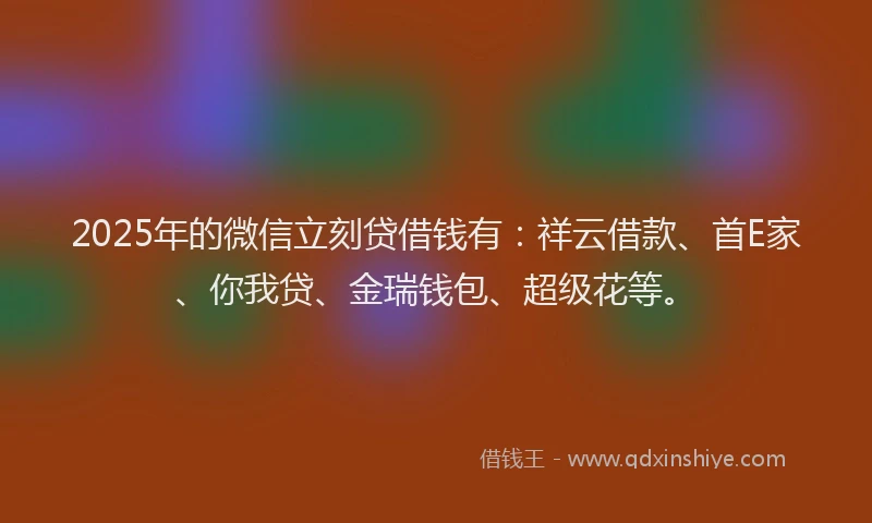 2025年的微信立刻贷借钱有：祥云借款、首E家、你我贷、金瑞钱包、超级花等。