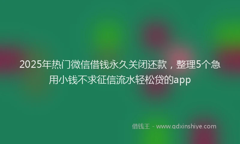 2025年热门微信借钱永久关闭还款，整理5个急用小钱不求征信流水轻松贷的app