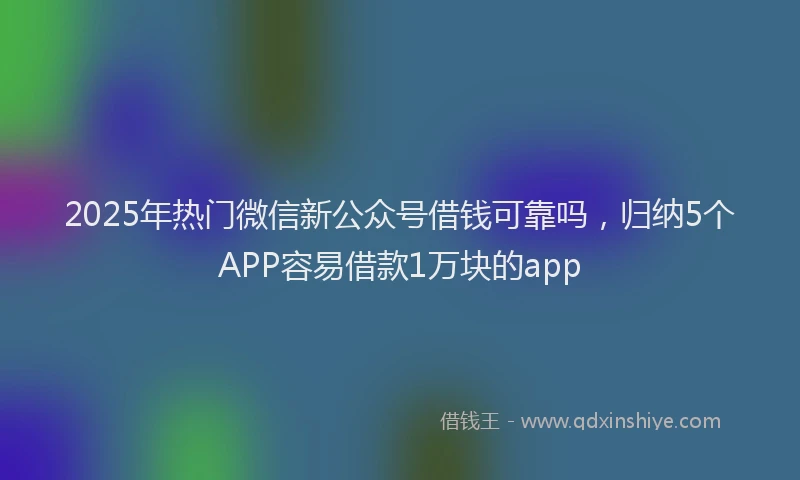 2025年热门微信新公众号借钱可靠吗，归纳5个APP容易借款1万块的app
