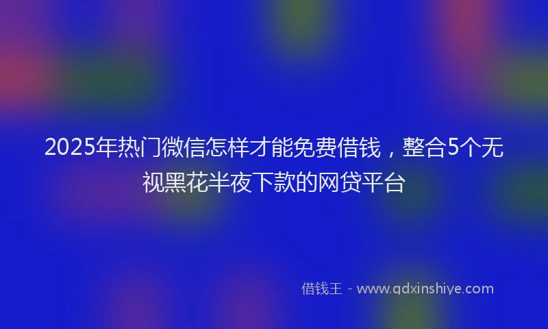 2025年热门微信怎样才能免费借钱，整合5个无视黑花半夜下款的网贷平台