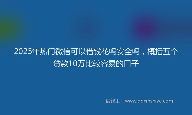 2025年热门微信可以借钱花吗安全吗，概括五个贷款10万比较容易的口子