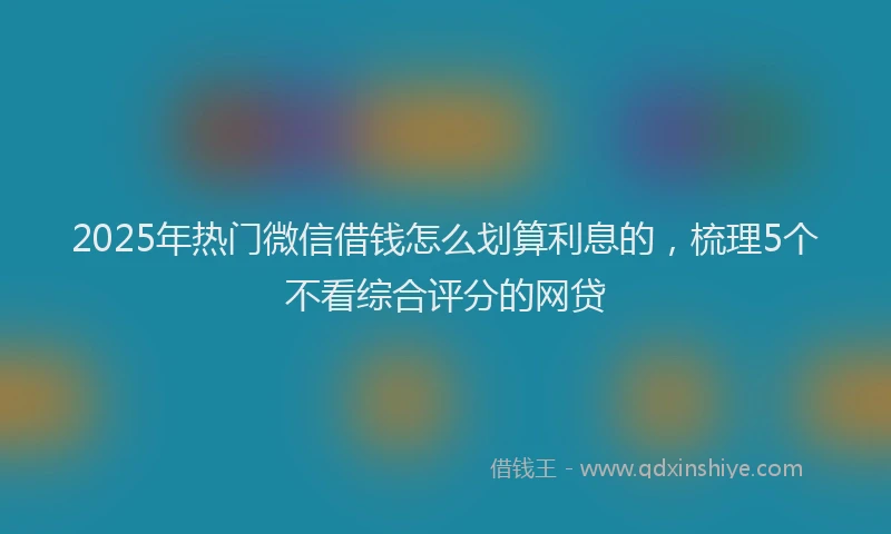 2025年热门微信借钱怎么划算利息的，梳理5个不看综合评分的网贷