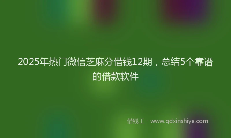 2025年热门微信芝麻分借钱12期，总结5个靠谱的借款软件