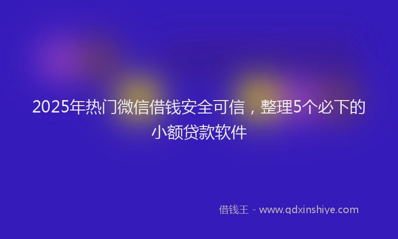 2025年热门微信借钱安全可信，整理5个必下的小额贷款软件