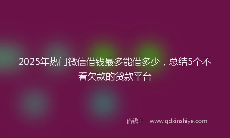 2025年热门微信借钱最多能借多少，总结5个不看欠款的贷款平台