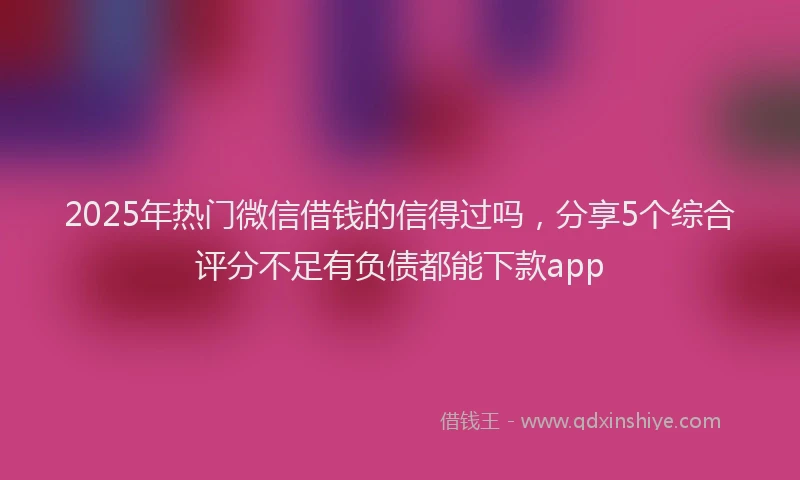 2025年热门微信借钱的信得过吗，分享5个综合评分不足有负债都能下款app
