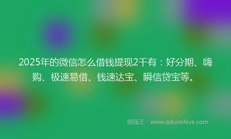 2025年的微信怎么借钱提现2千有：好分期、嗨购、极速易借、钱速达宝、瞬信贷宝等。