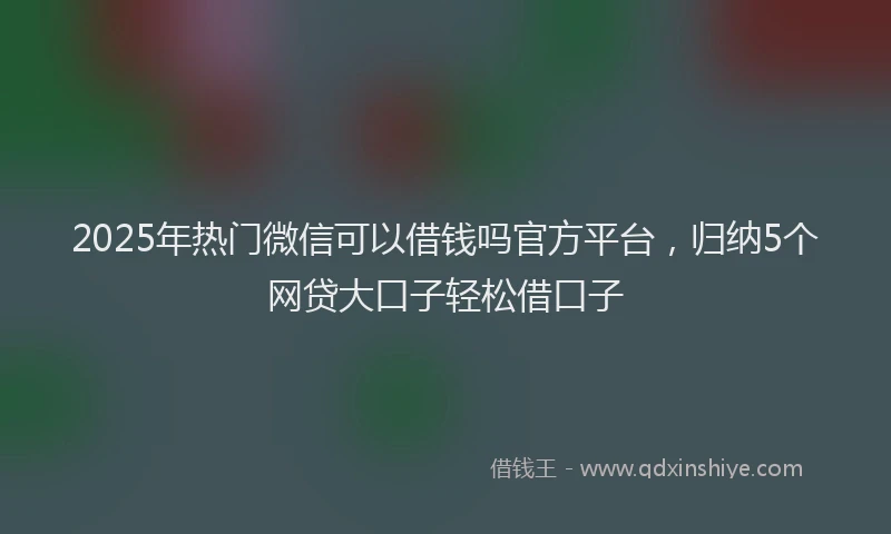 2025年热门微信可以借钱吗官方平台，归纳5个网贷大口子轻松借口子