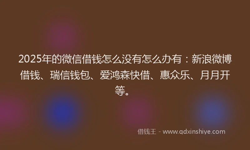 2025年的微信借钱怎么没有怎么办有：新浪微博借钱、瑞信钱包、爱鸿森快借、惠众乐、月月开等。