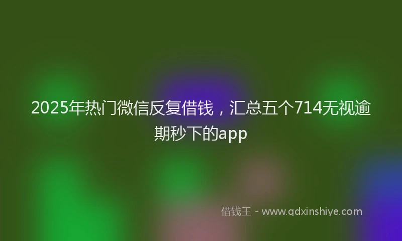 2025年热门微信反复借钱，汇总五个714无视逾期秒下的app