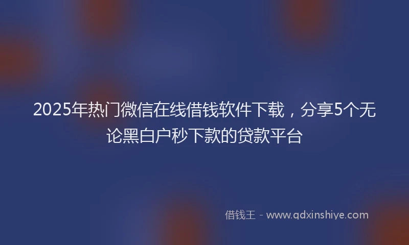 2025年热门微信在线借钱软件下载，分享5个无论黑白户秒下款的贷款平台
