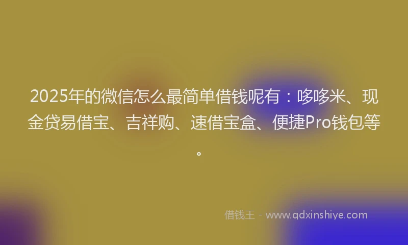 2025年的微信怎么最简单借钱呢有：哆哆米、现金贷易借宝、吉祥购、速借宝盒、便捷Pro钱包等。