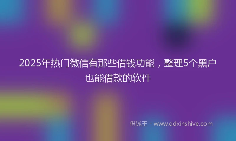 2025年热门微信有那些借钱功能，整理5个黑户也能借款的软件