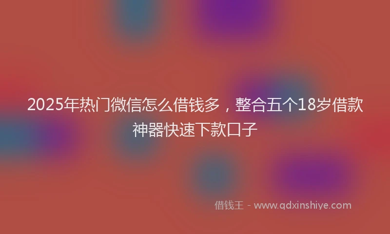 2025年热门微信怎么借钱多，整合五个18岁借款神器快速下款口子