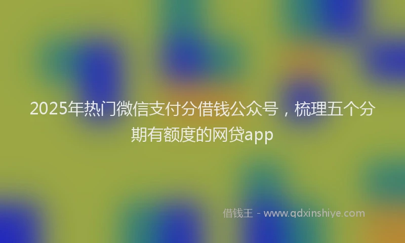 2025年热门微信支付分借钱公众号，梳理五个分期有额度的网贷app