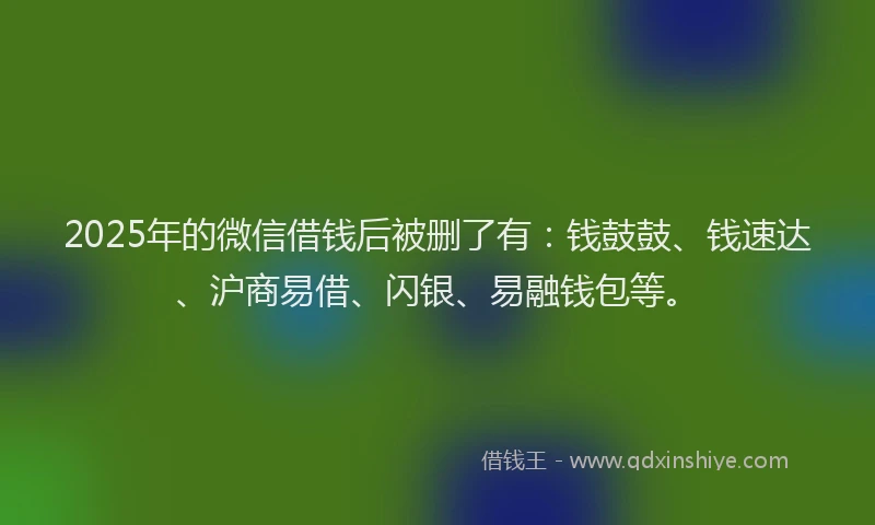 2025年的微信借钱后被删了有：钱鼓鼓、钱速达、沪商易借、闪银、易融钱包等。