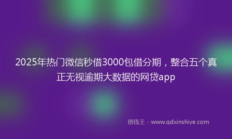 2025年热门微信秒借3000包借分期，整合五个真正无视逾期大数据的网贷app